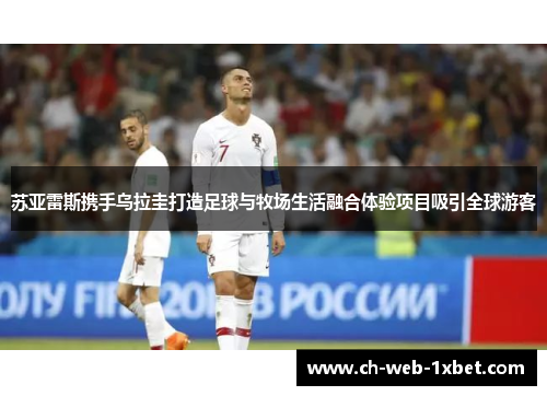 苏亚雷斯携手乌拉圭打造足球与牧场生活融合体验项目吸引全球游客
